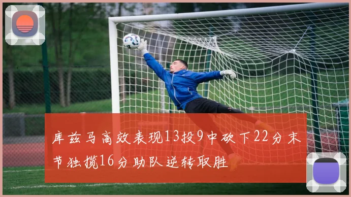 库兹马高效表现13投9中砍下22分末节独揽16分助队逆转取胜