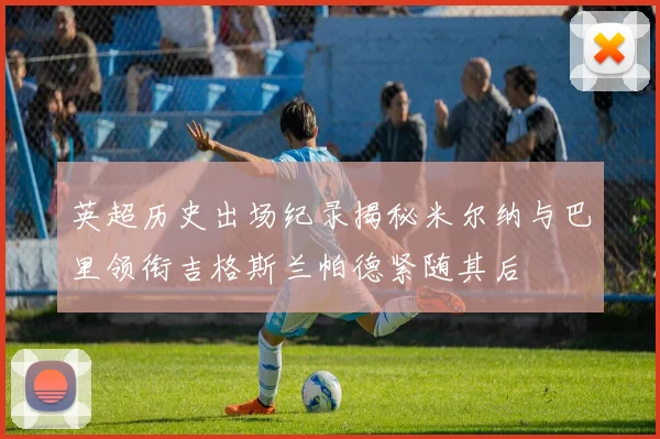 英超历史出场纪录揭秘米尔纳与巴里领衔吉格斯兰帕德紧随其后