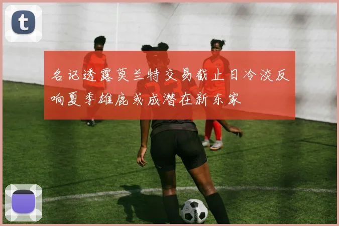 名记透露莫兰特交易截止日冷淡反响夏季雄鹿或成潜在新东家