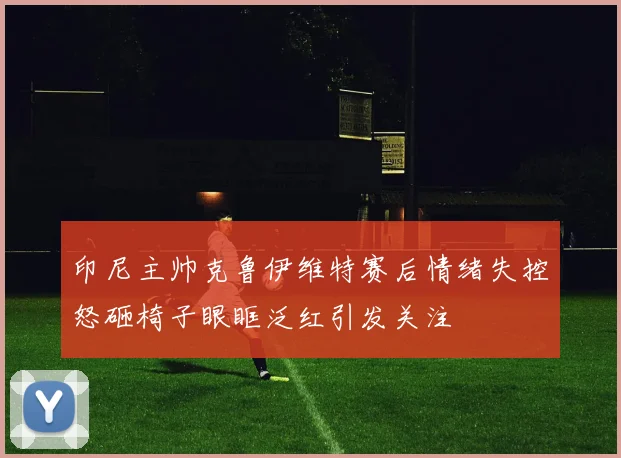 印尼主帅克鲁伊维特赛后情绪失控怒砸椅子眼眶泛红引发关注