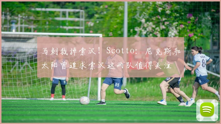 马刺裁掉索汉！Scotto：尼克斯和太阳曾追求索汉这两队值得关注