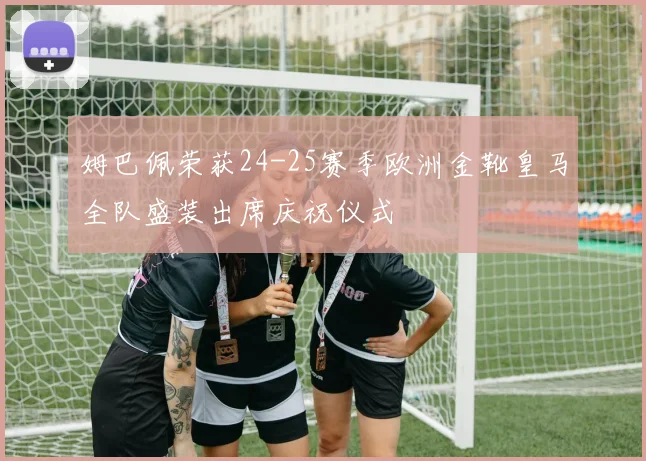 姆巴佩荣获24-25赛季欧洲金靴皇马全队盛装出席庆祝仪式