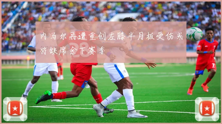 内马尔再遭重创左膝半月板受伤或将缺席余下赛季