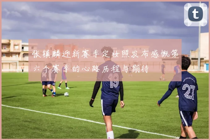 张镇麟迎新赛季定妆照发布感慨第六个赛季的心路历程与期待