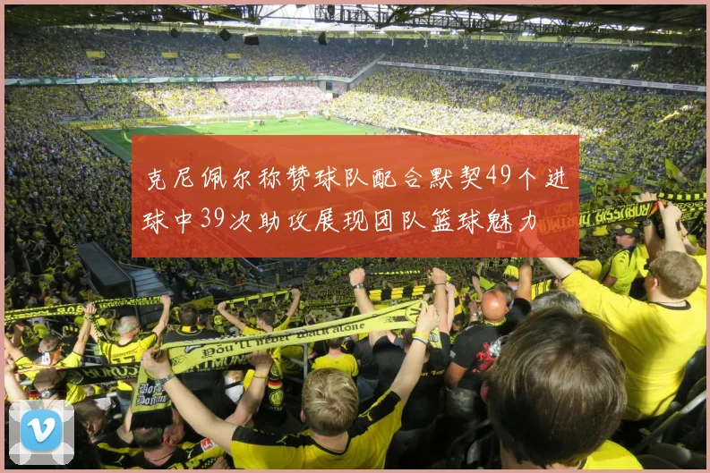 克尼佩尔称赞球队配合默契49个进球中39次助攻展现团队篮球魅力
