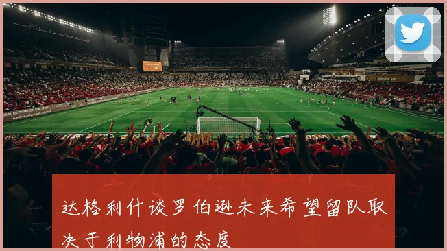 达格利什谈罗伯逊未来希望留队取决于利物浦的态度