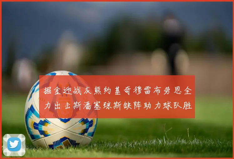 掘金迎战灰熊约基奇穆雷布劳恩全力出击斯潘塞琼斯缺阵助力球队胜算