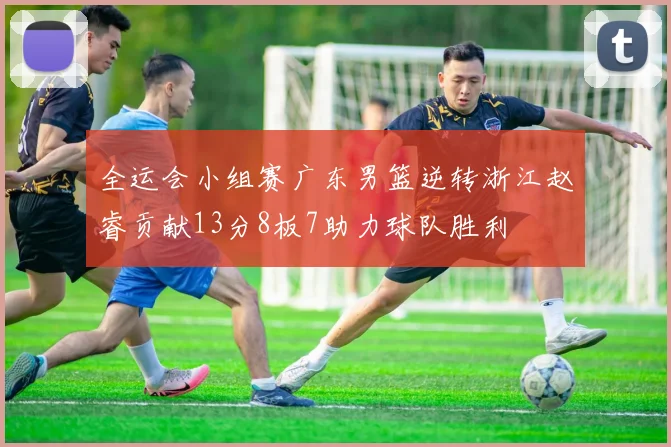 全运会小组赛广东男篮逆转浙江赵睿贡献13分8板7助力球队胜利
