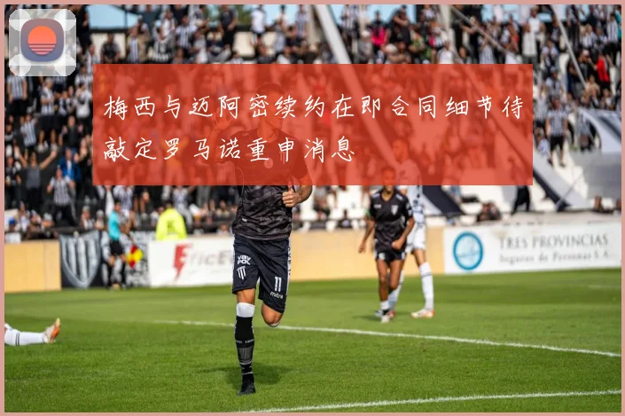 梅西与迈阿密续约在即合同细节待敲定罗马诺重申消息