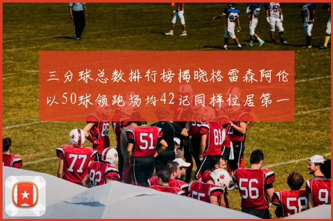 三分球总数排行榜揭晓格雷森阿伦以50球领跑场均42记同样位居第一