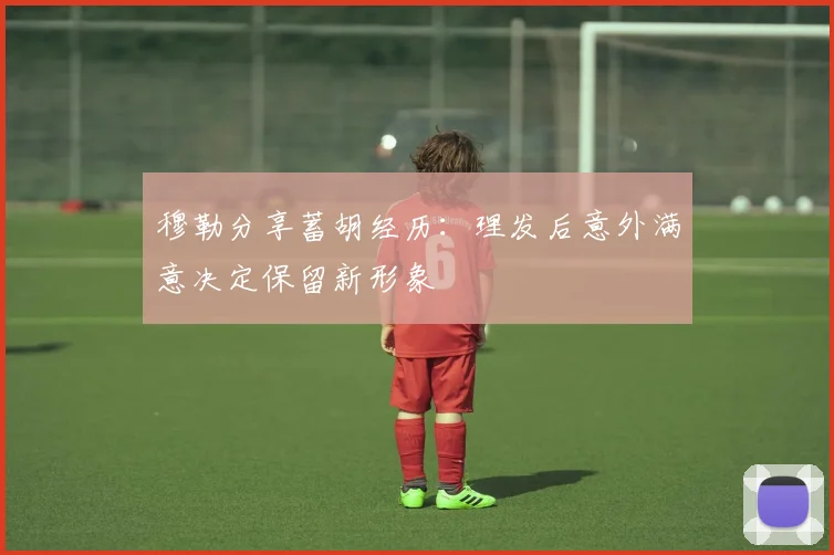 穆勒分享蓄胡经历：理发后意外满意决定保留新形象
