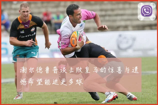 谢尔德鲁普谈击败皇马的惊喜与遗憾希望能进更多球
