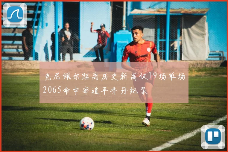 克尼佩尔距离历史新高仅19场单场2065命中率追平乔丹纪录