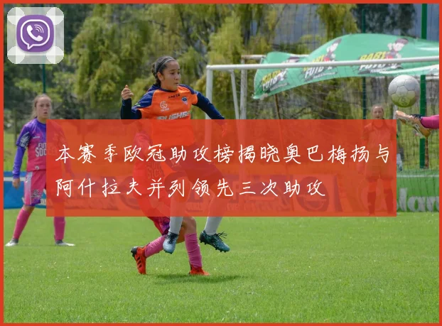 本赛季欧冠助攻榜揭晓奥巴梅扬与阿什拉夫并列领先三次助攻