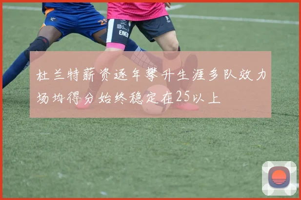 杜兰特薪资逐年攀升生涯多队效力场均得分始终稳定在25以上