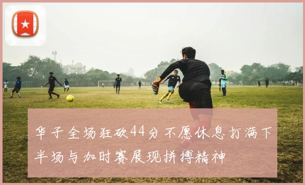 华子全场狂砍44分不愿休息打满下半场与加时赛展现拼搏精神