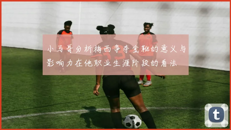 小马哥分析梅西争夺金靴的意义与影响力在他职业生涯阶段的看法