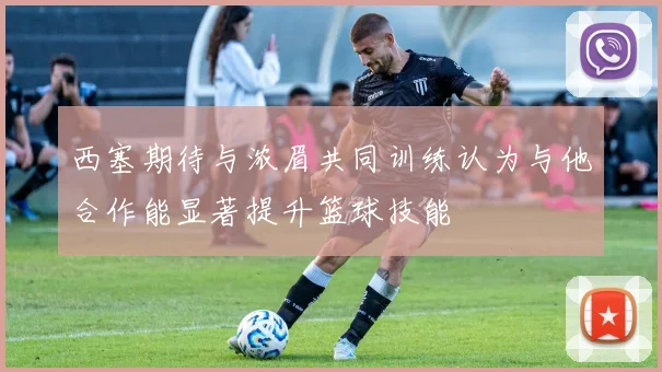 西塞期待与浓眉共同训练认为与他合作能显著提升篮球技能