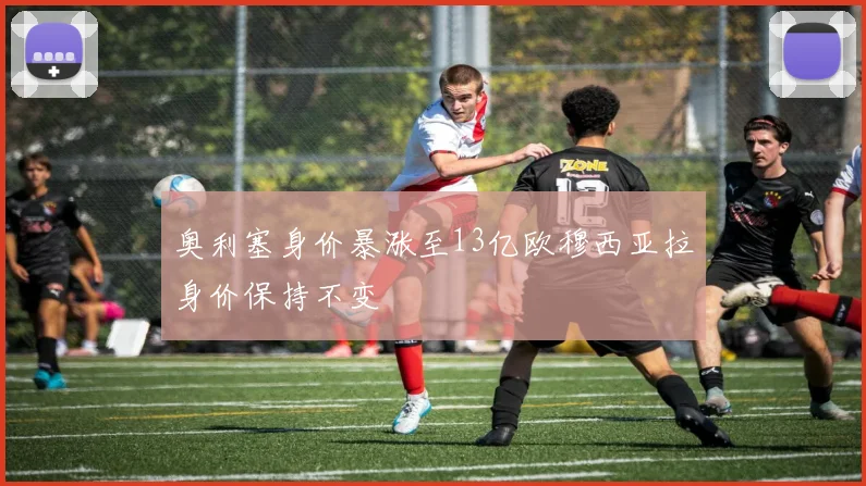 奥利塞身价暴涨至13亿欧穆西亚拉身价保持不变